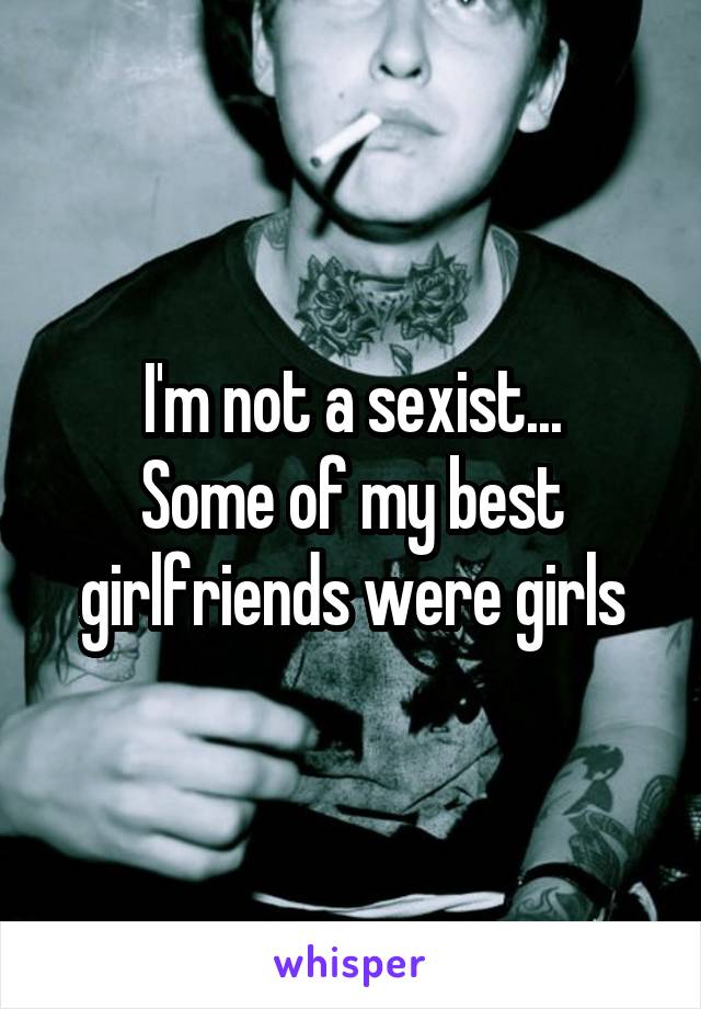 I'm not a sexist...
Some of my best girlfriends were girls