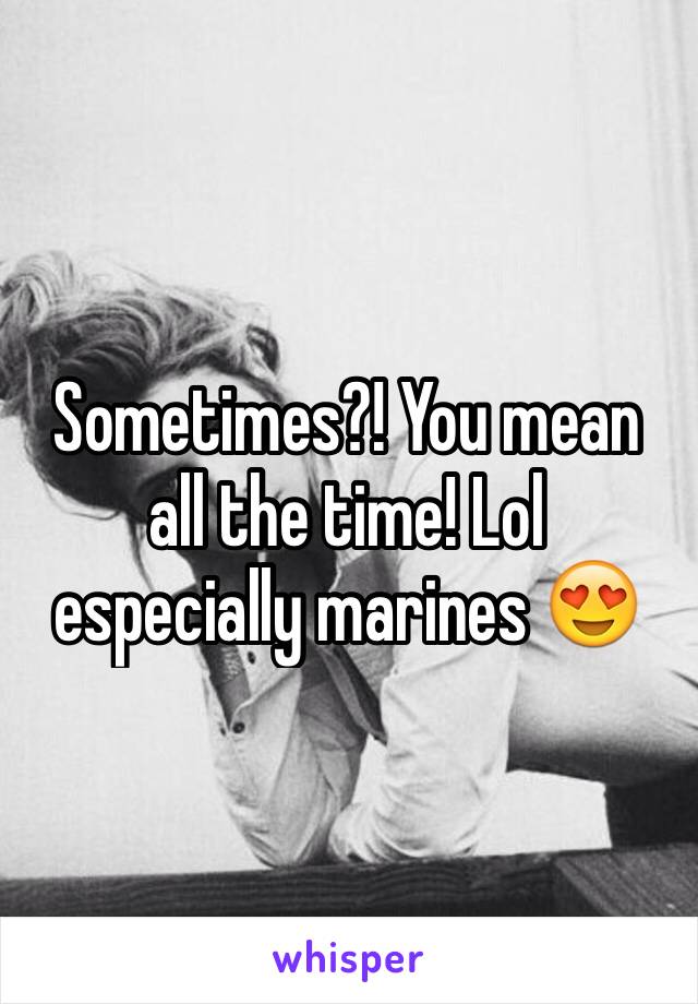Sometimes?! You mean all the time! Lol especially marines 😍 