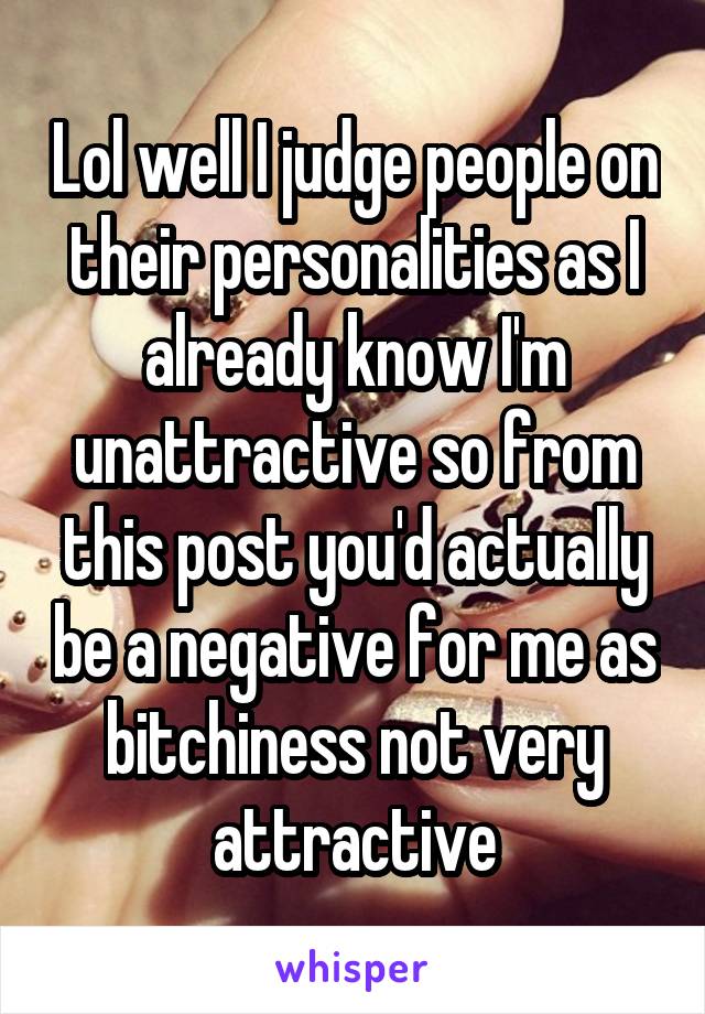 Lol well I judge people on their personalities as I already know I'm unattractive so from this post you'd actually be a negative for me as bitchiness not very attractive