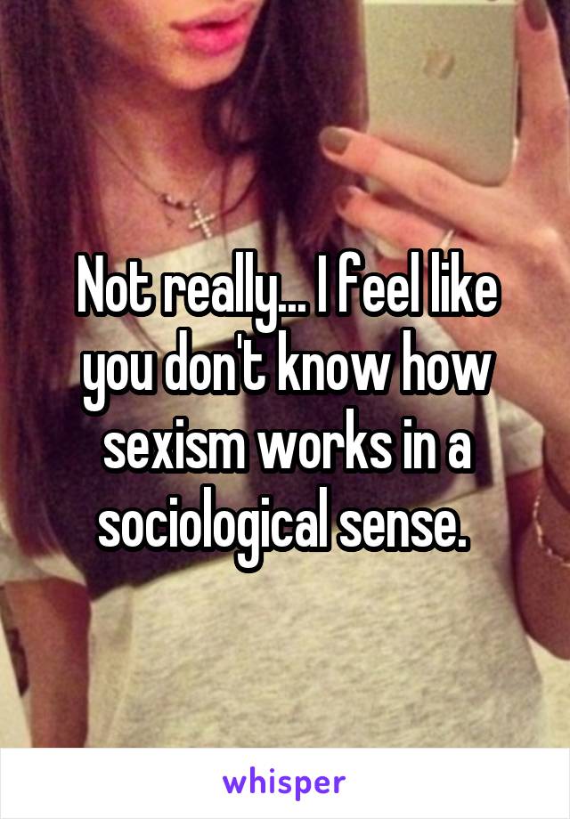 Not really... I feel like you don't know how sexism works in a sociological sense. 