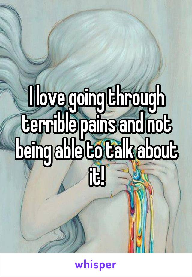 I love going through terrible pains and not being able to talk about it!