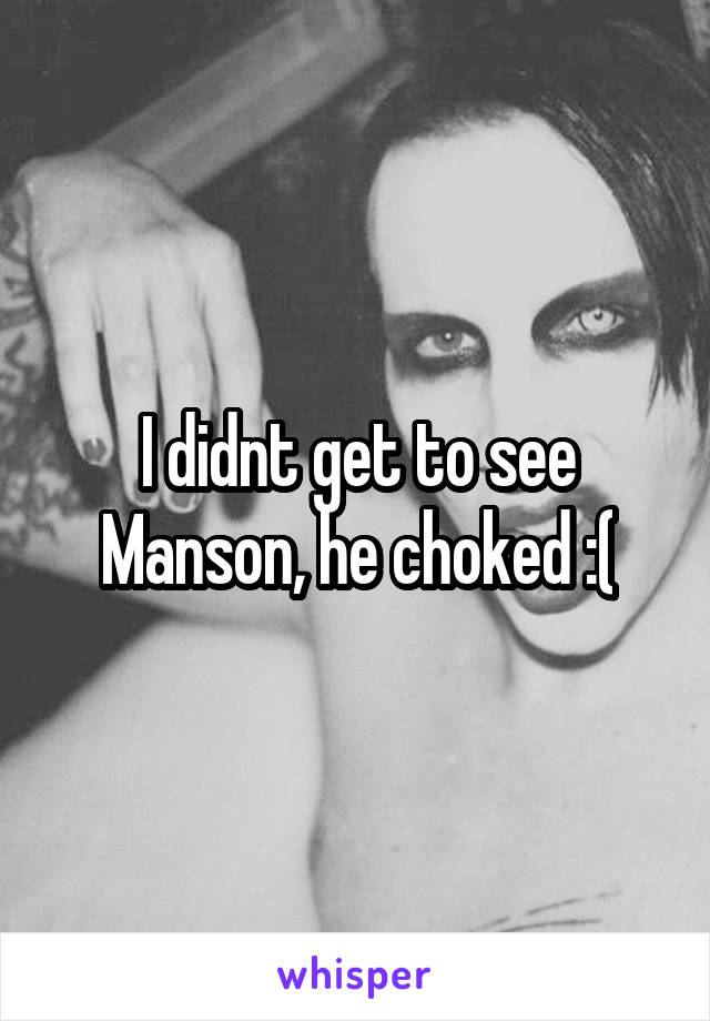 I didnt get to see Manson, he choked :(