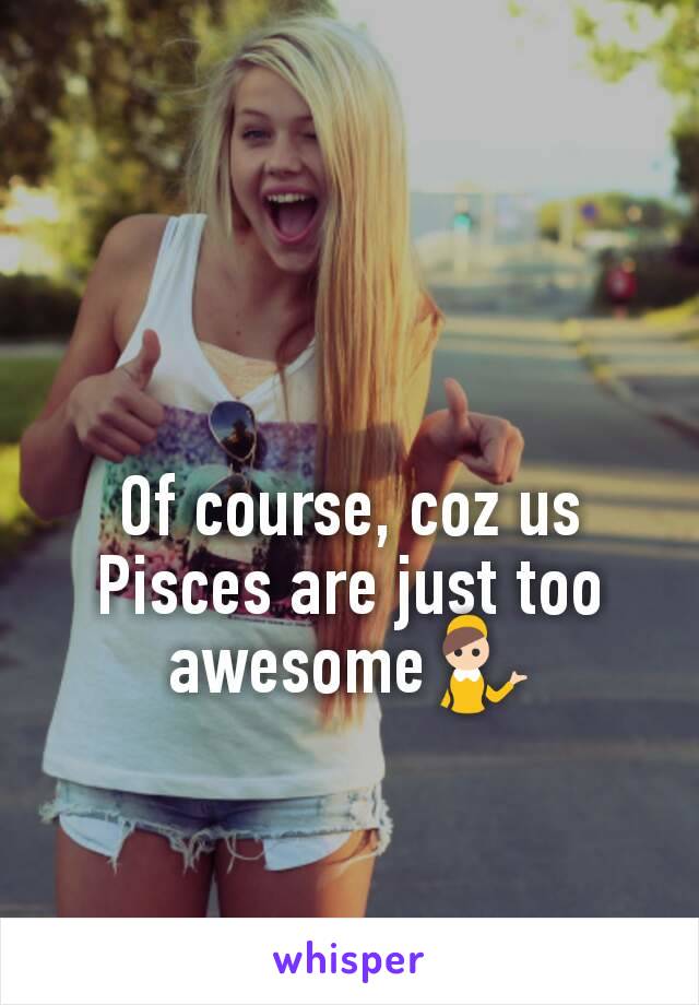 Of course, coz us Pisces are just too awesome💁