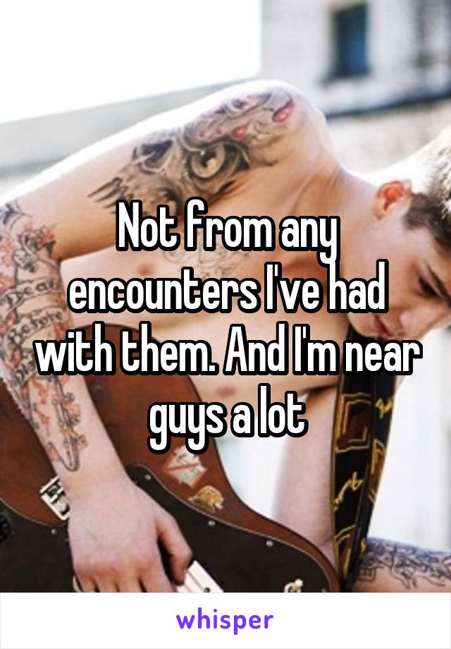 Not from any encounters I've had with them. And I'm near guys a lot