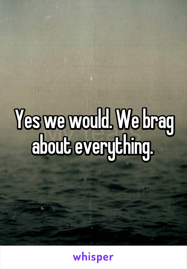 Yes we would. We brag about everything. 