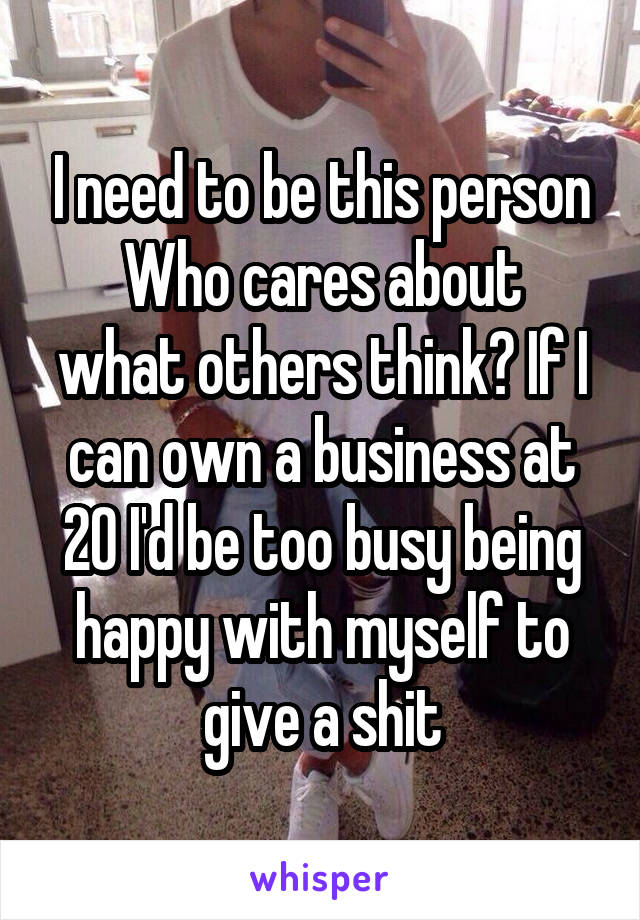 I need to be this person
Who cares about what others think? If I can own a business at 20 I'd be too busy being happy with myself to give a shit