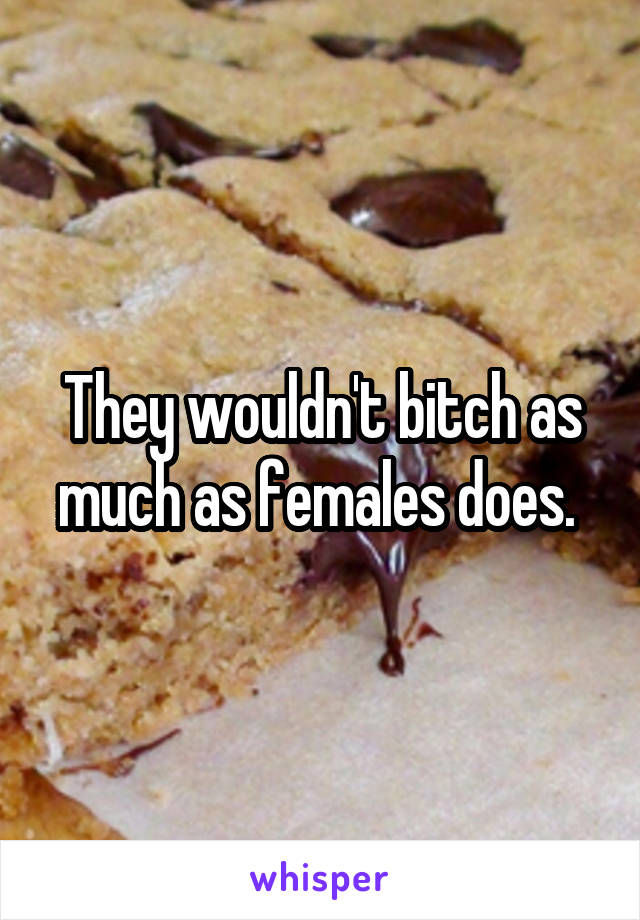 They wouldn't bitch as much as females does. 