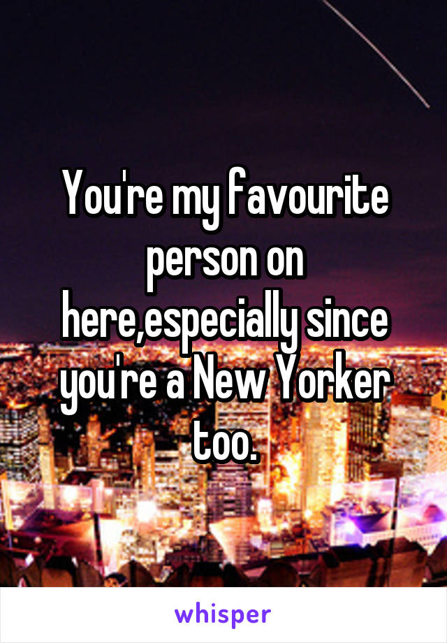 You're my favourite person on here,especially since you're a New Yorker too.