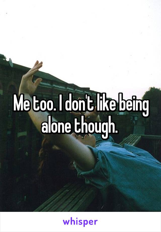 Me too. I don't like being alone though. 