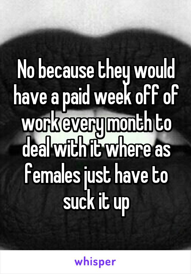 No because they would have a paid week off of work every month to deal with it where as females just have to suck it up