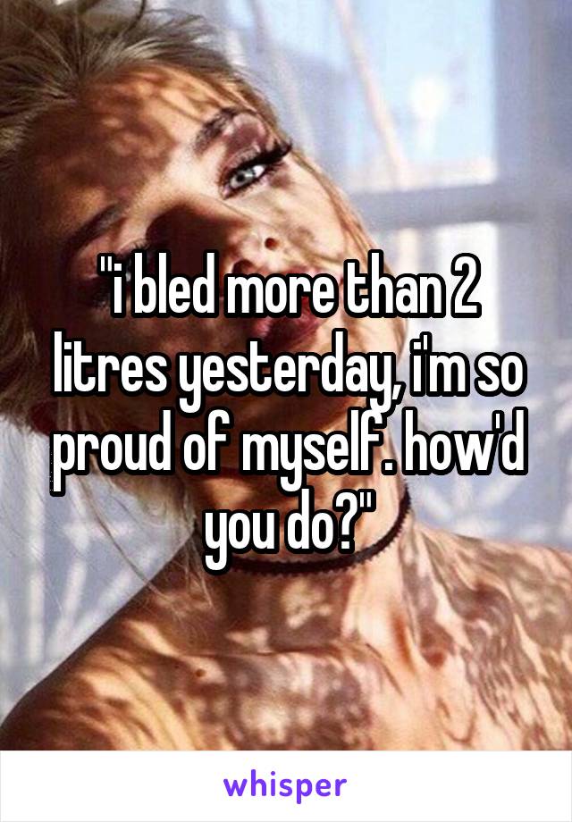 "i bled more than 2 litres yesterday, i'm so proud of myself. how'd you do?"