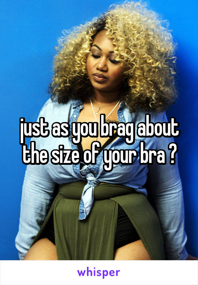 just as you brag about the size of your bra ?