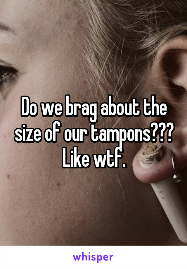 Do we brag about the size of our tampons??? Like wtf.