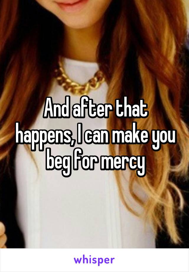 And after that happens, I can make you beg for mercy