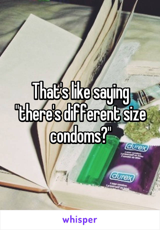 That's like saying "there's different size condoms?"