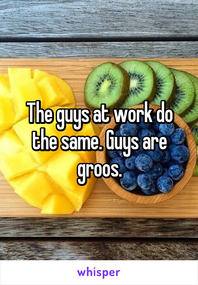 The guys at work do the same. Guys are groos.