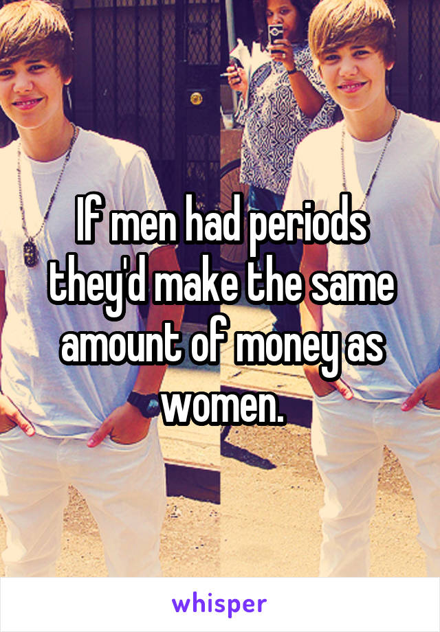 If men had periods they'd make the same amount of money as women.