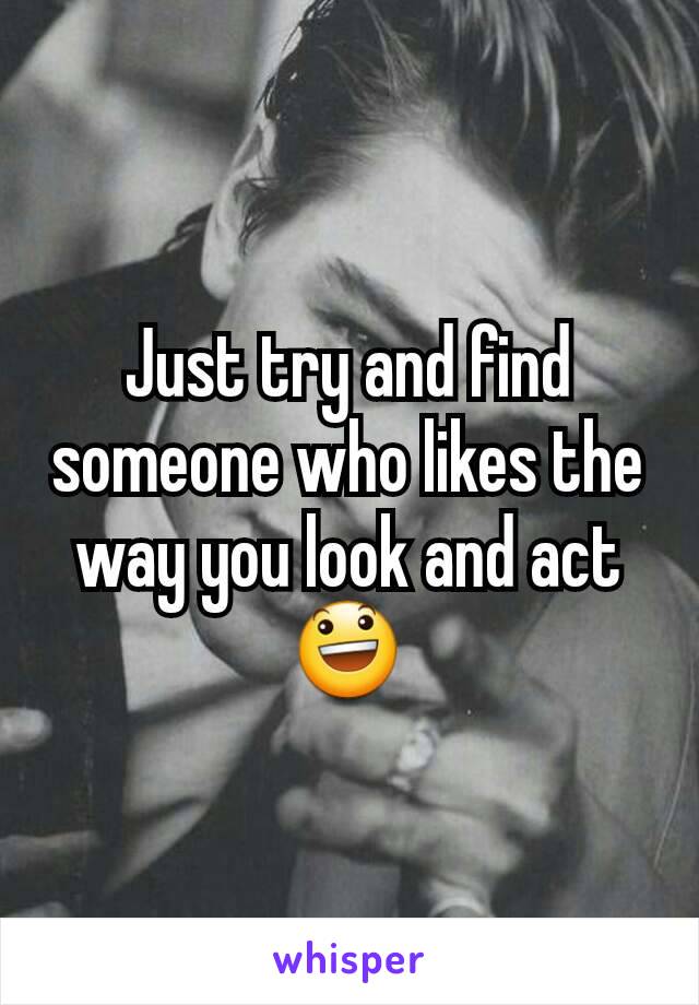 Just try and find someone who likes the way you look and act 😃