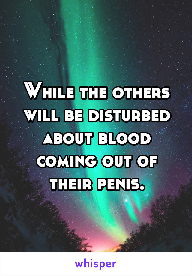 While the others will be disturbed about blood coming out of their penis.