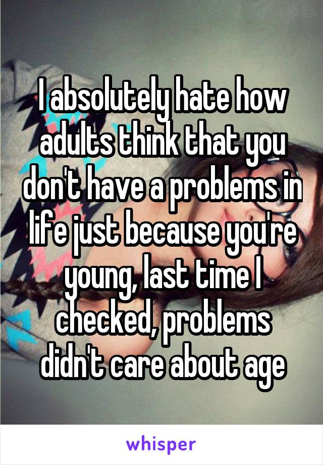 I absolutely hate how adults think that you don't have a problems in life just because you're young, last time I checked, problems didn't care about age