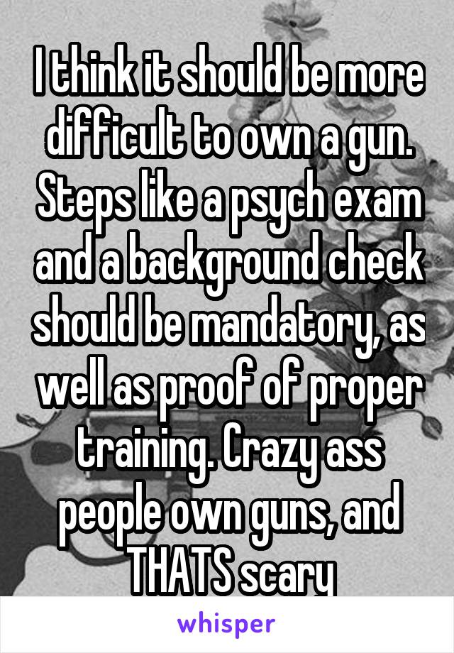 I think it should be more difficult to own a gun. Steps like a psych exam and a background check should be mandatory, as well as proof of proper training. Crazy ass people own guns, and THATS scary