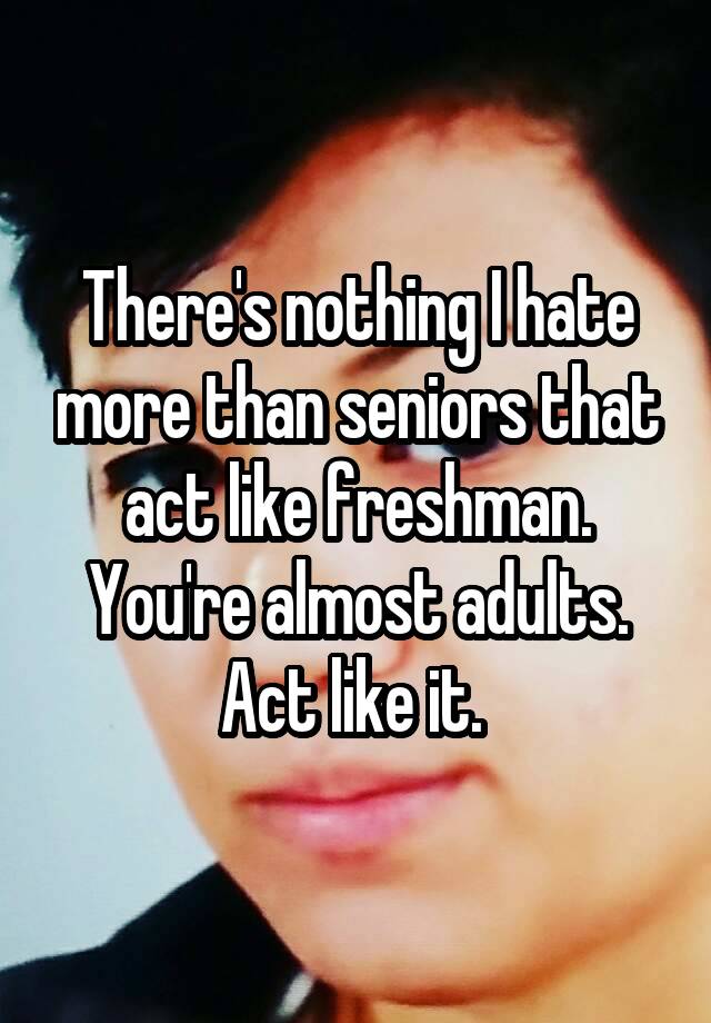 there-s-nothing-i-hate-more-than-seniors-that-act-like-freshman-you-re