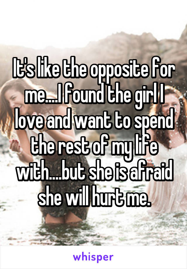 It's like the opposite for me....I found the girl I love and want to spend the rest of my life with....but she is afraid she will hurt me.