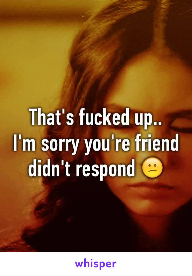 That's fucked up.. 
I'm sorry you're friend didn't respond 😕