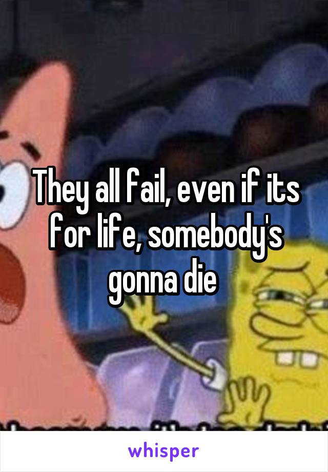 They all fail, even if its for life, somebody's gonna die 