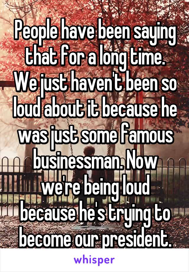 People have been saying that for a long time. We just haven't been so loud about it because he was just some famous businessman. Now we're being loud because he's trying to become our president.