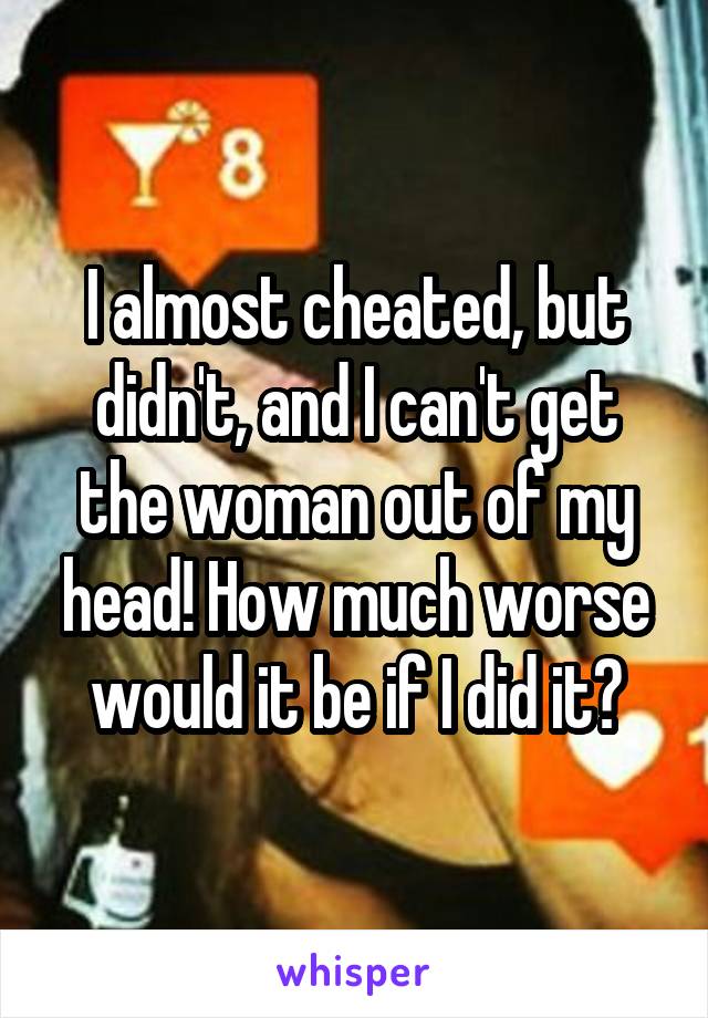 I almost cheated, but didn't, and I can't get the woman out of my head! How much worse would it be if I did it?