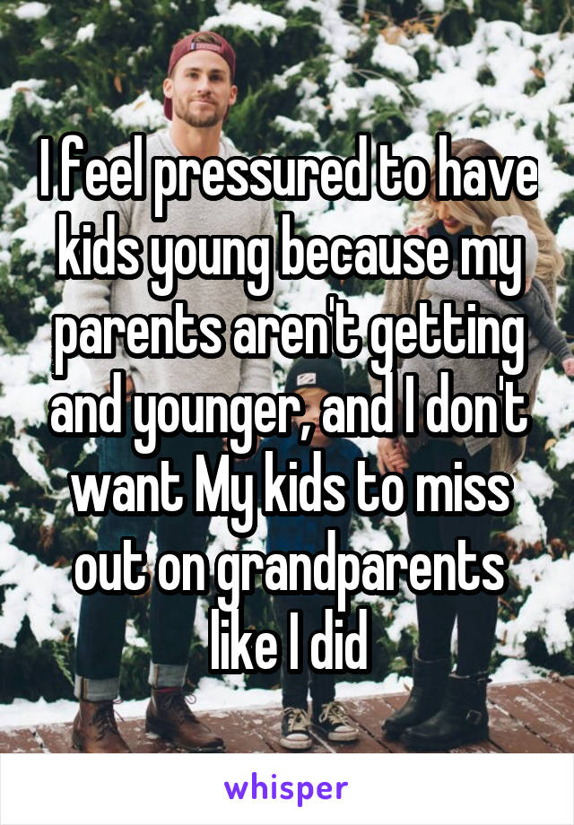 I feel pressured to have kids young because my parents aren't getting and younger, and I don't want My kids to miss out on grandparents like I did