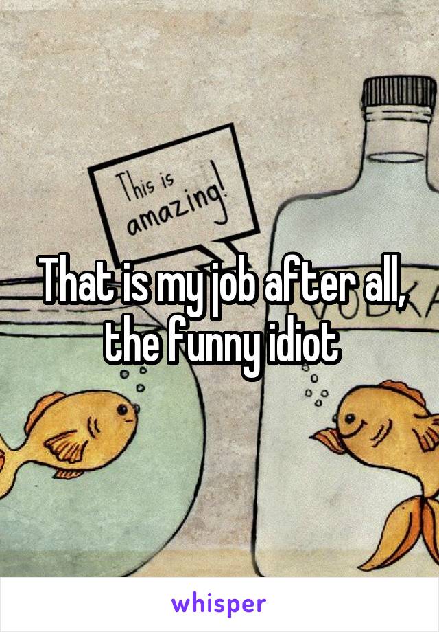 That is my job after all, the funny idiot