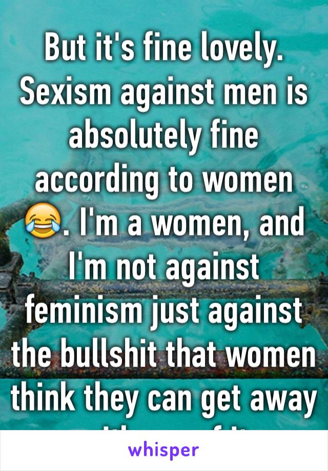 But it's fine lovely. Sexism against men is absolutely fine according to women 😂. I'm a women, and I'm not against feminism just against the bullshit that women think they can get away with cos of it