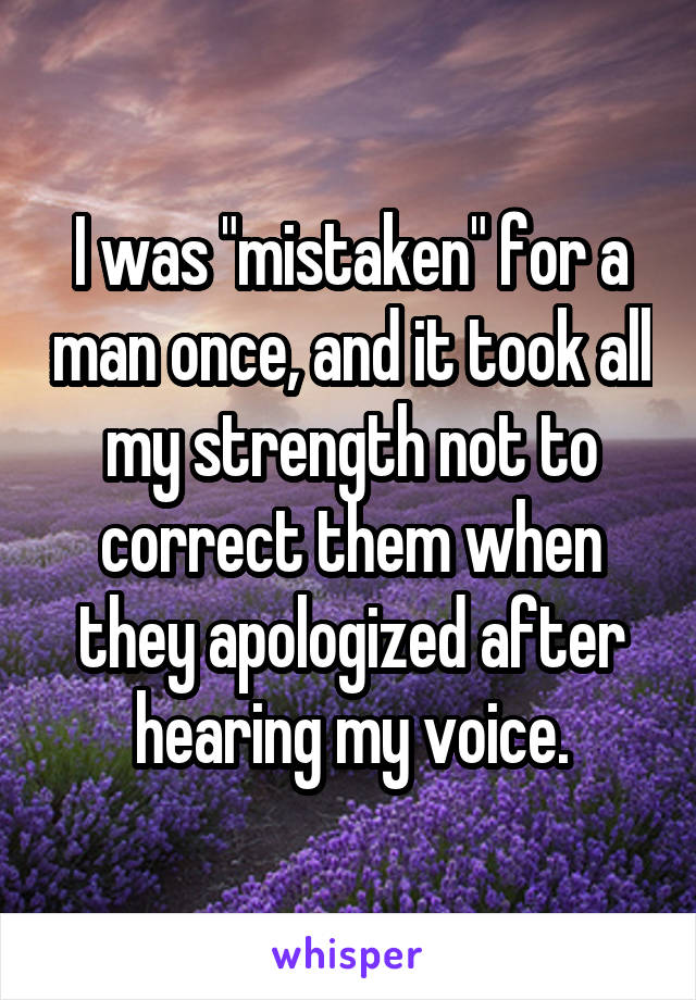 I was "mistaken" for a man once, and it took all my strength not to correct them when they apologized after hearing my voice.