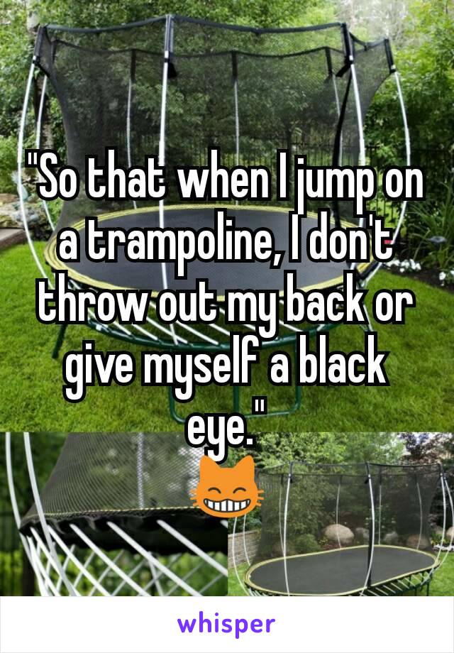 "So that when I jump on a trampoline, I don't throw out my back or give myself a black eye."
😸