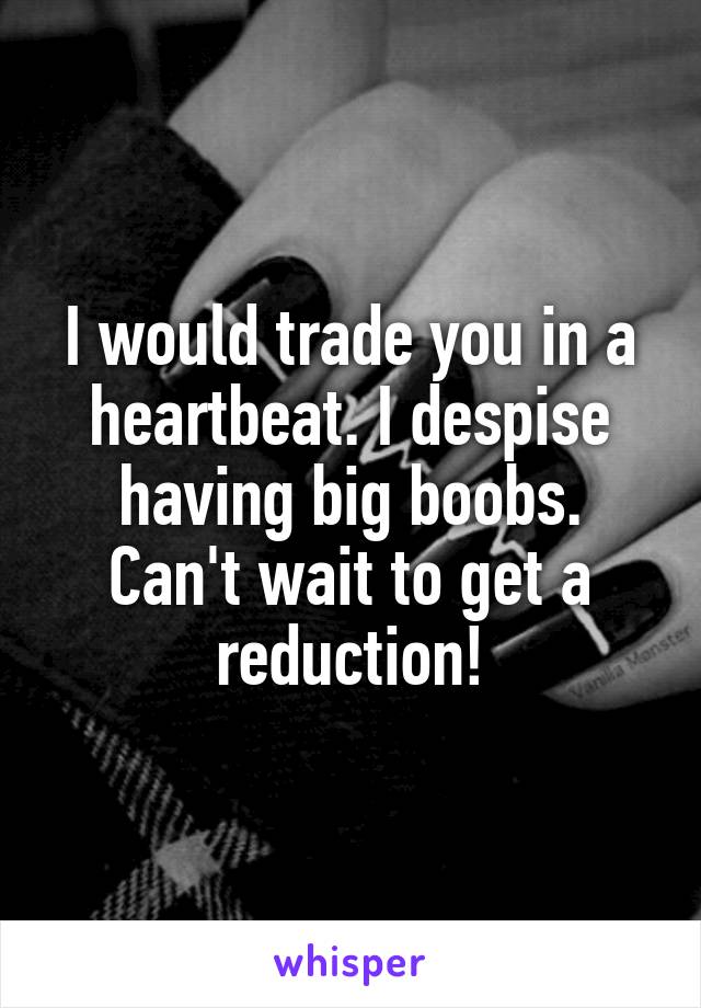 I would trade you in a heartbeat. I despise having big boobs. Can't wait to get a reduction!