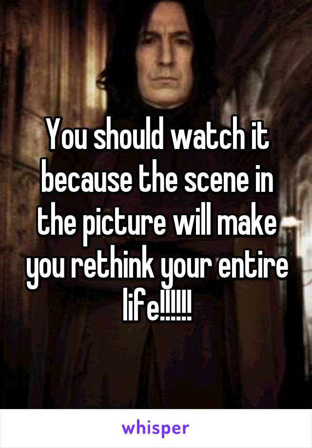 You should watch it because the scene in the picture will make you rethink your entire life!!!!!!