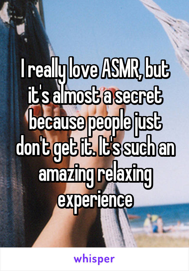 I really love ASMR, but it's almost a secret because people just don't get it. It's such an amazing relaxing experience