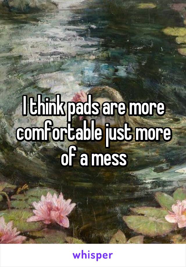 I think pads are more comfortable just more of a mess