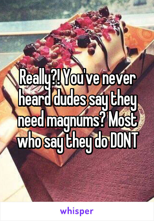 Really?! You've never heard dudes say they need magnums? Most who say they do DONT