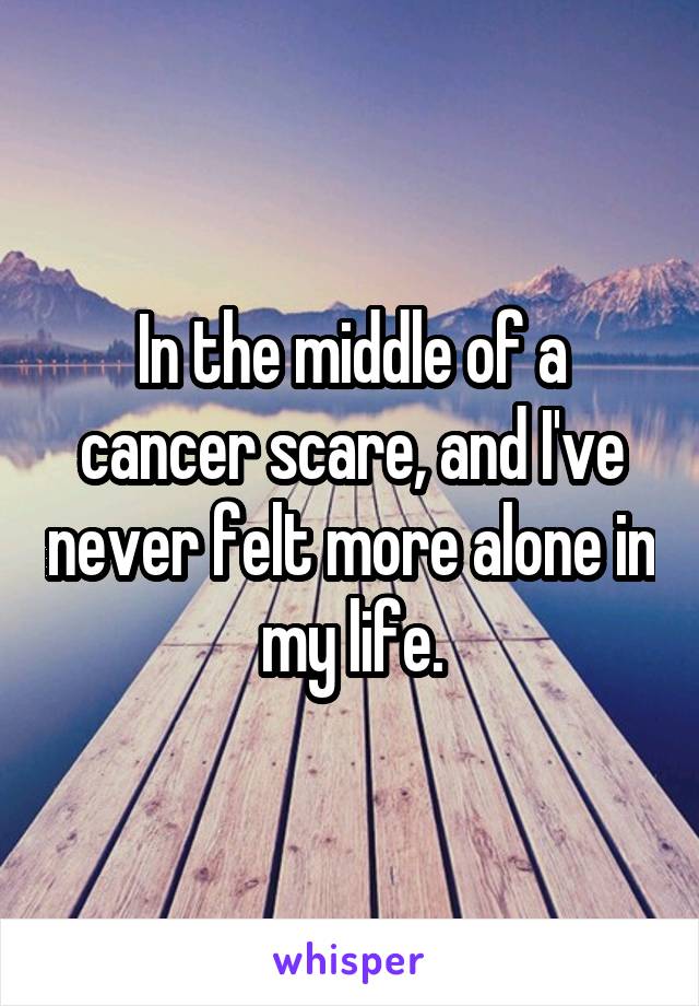 In the middle of a cancer scare, and I've never felt more alone in my life.