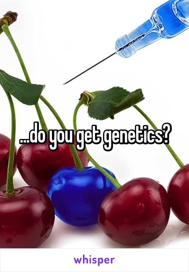 ...do you get genetics?