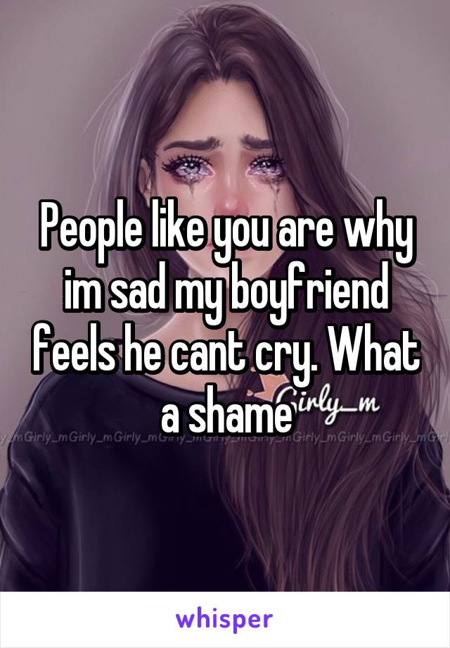 People like you are why im sad my boyfriend feels he cant cry. What a shame