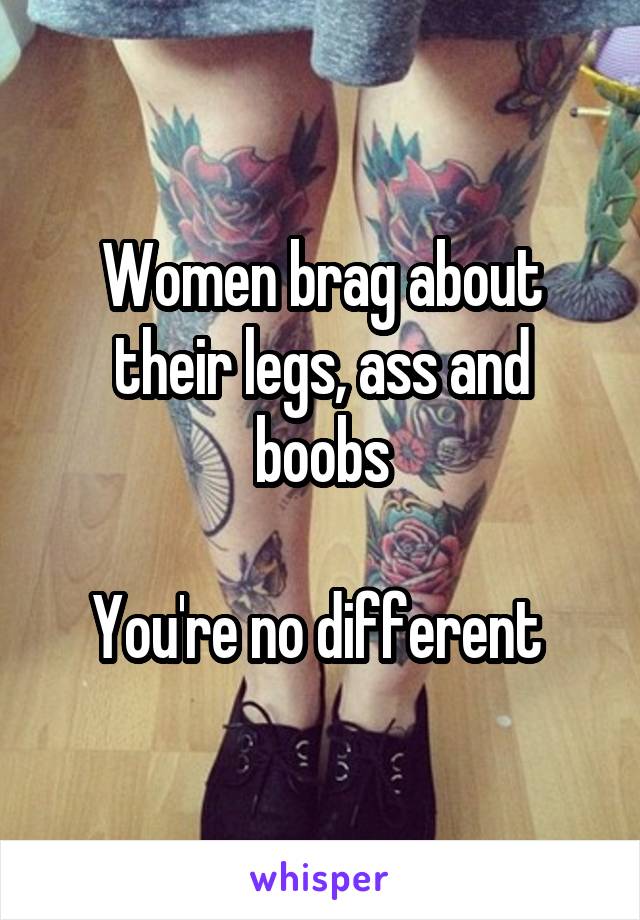 Women brag about their legs, ass and boobs

You're no different 