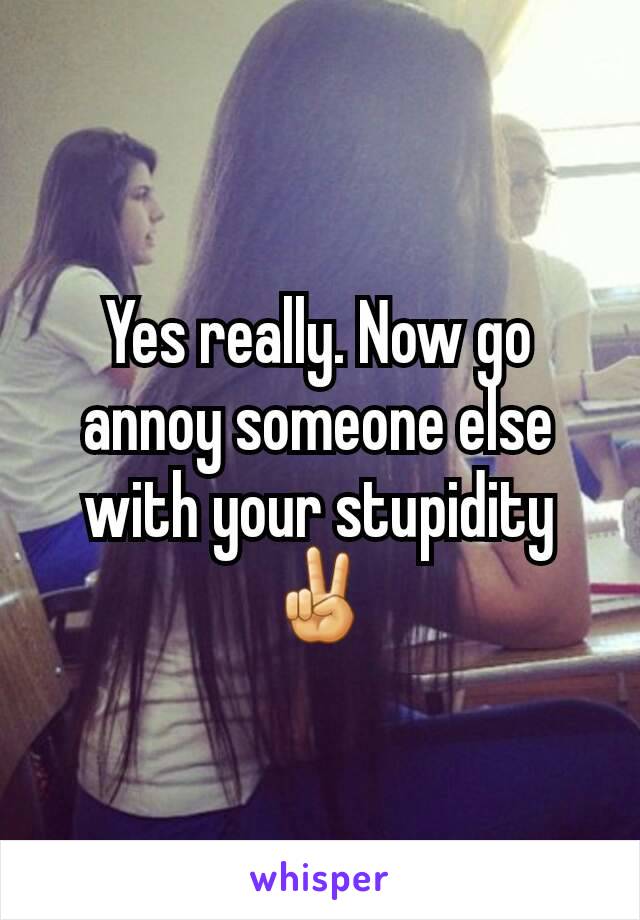 Yes really. Now go annoy someone else with your stupidity ✌