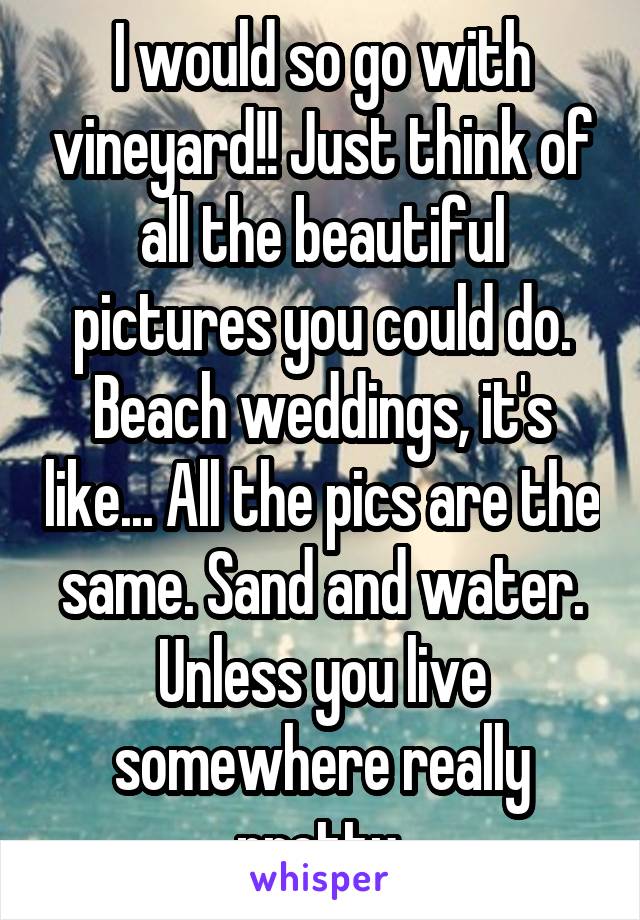 I would so go with vineyard!! Just think of all the beautiful pictures you could do. Beach weddings, it's like... All the pics are the same. Sand and water. Unless you live somewhere really pretty 