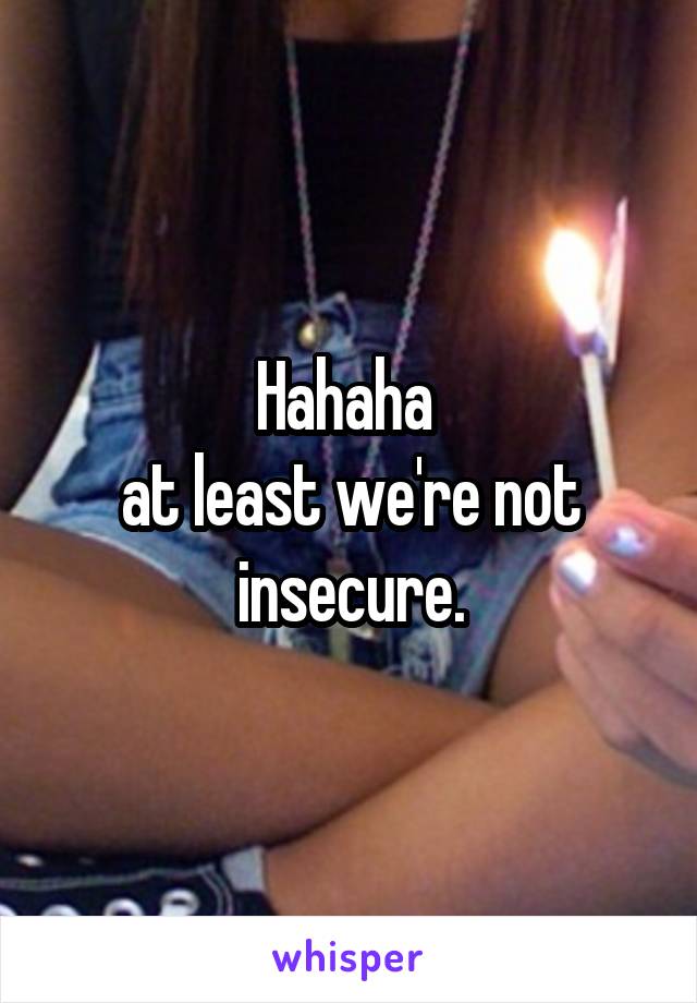 Hahaha 
at least we're not insecure.