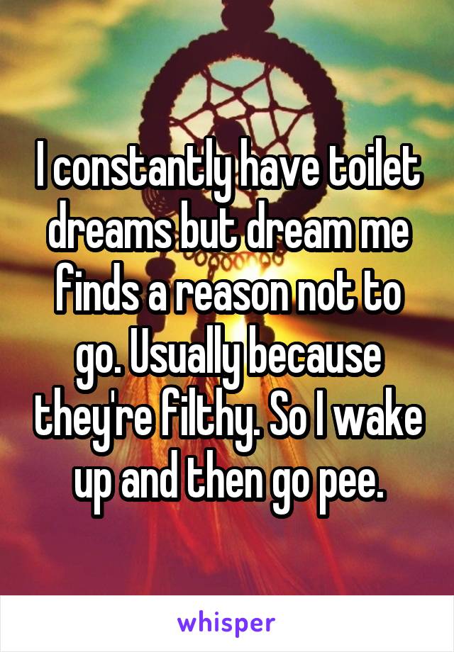 I constantly have toilet dreams but dream me finds a reason not to go. Usually because they're filthy. So I wake up and then go pee.