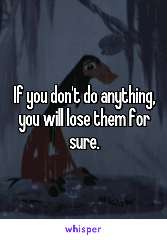 If you don't do anything, you will lose them for sure.